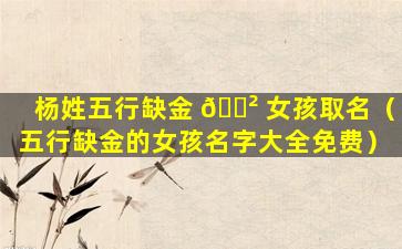 杨姓五行缺金 🌲 女孩取名（五行缺金的女孩名字大全免费）
